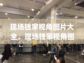現(xiàn)場獨家視角圖片大全，現(xiàn)場獨家視角圖片大全大圖 