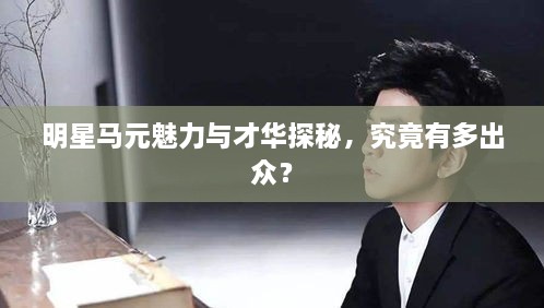 明星馬元魅力與才華探秘，究竟有多出眾？