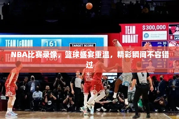 NBA比賽錄像，籃球盛宴重溫，精彩瞬間不容錯(cuò)過