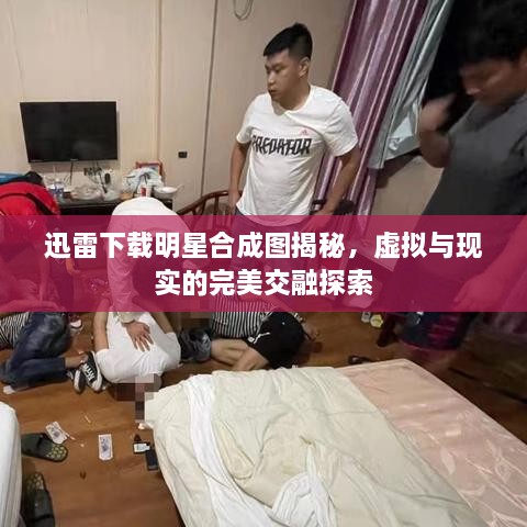 迅雷下載明星合成圖揭秘，虛擬與現(xiàn)實(shí)的完美交融探索