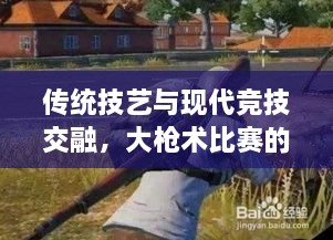 傳統(tǒng)技藝與現(xiàn)代競技交融，大槍術(shù)比賽的完美呈現(xiàn)