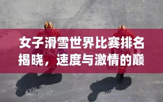 女子滑雪世界比賽排名揭曉，速度與激情的巔峰對決，誰將登頂榮耀之巔？
