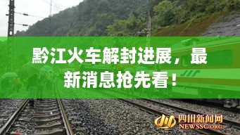 黔江火車解封進展，最新消息搶先看！