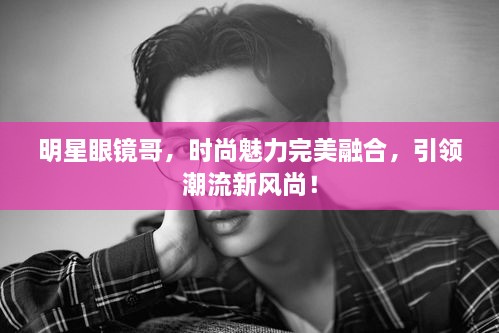 明星眼鏡哥，時尚魅力完美融合，引領(lǐng)潮流新風尚！