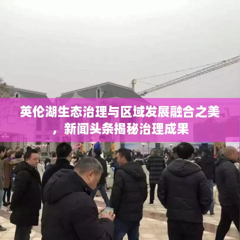 英倫湖生態(tài)治理與區(qū)域發(fā)展融合之美，新聞頭條揭秘治理成果