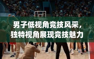 男子低視角競技風采，獨特視角展現競技魅力，熱血沸騰的比賽瞬間
