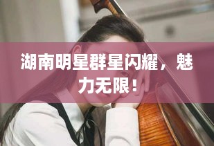 湖南明星群星閃耀，魅力無限！