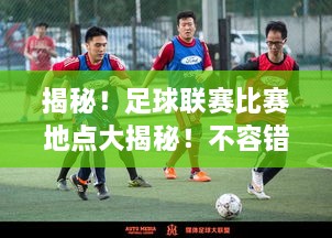 揭秘！足球聯(lián)賽比賽地點大揭秘！不容錯過的精彩對決