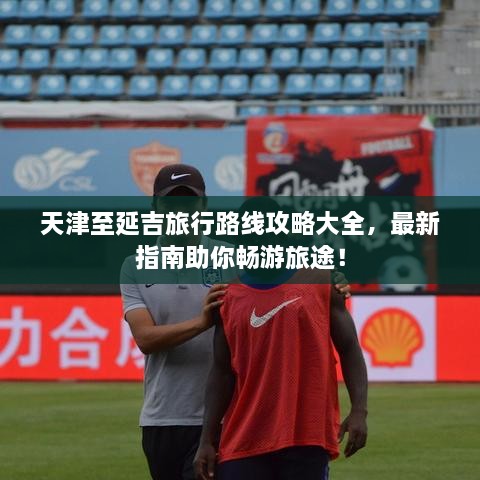 天津至延吉旅行路線攻略大全，最新指南助你暢游旅途！