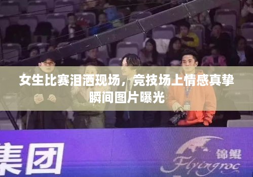 女生比賽淚灑現(xiàn)場，競技場上情感真摯瞬間圖片曝光