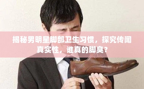 揭秘男明星腳部衛(wèi)生習(xí)慣，探究傳聞?wù)鎸嵭?，誰真的腳臭？