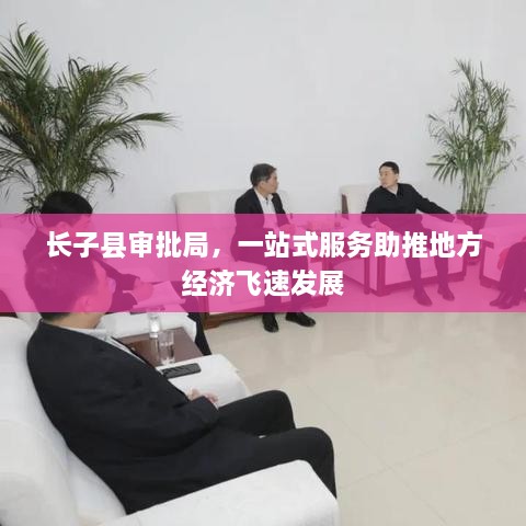 長(zhǎng)子縣審批局，一站式服務(wù)助推地方經(jīng)濟(jì)飛速發(fā)展