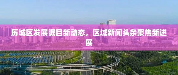 歷城區(qū)發(fā)展矚目新動態(tài)，區(qū)域新聞頭條聚焦新進展