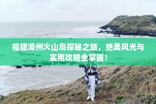 福建漳州火山島探秘之旅，絕美風(fēng)光與實(shí)用攻略全掌握！