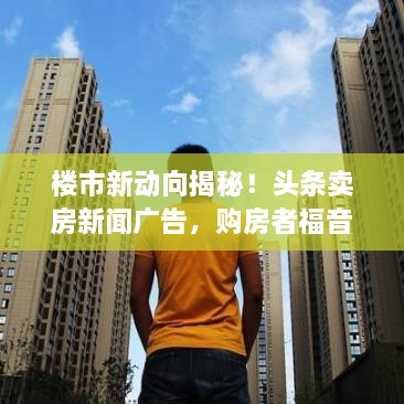 樓市新動向揭秘！頭條賣房新聞廣告，購房者福音來襲！