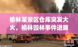 榆林某景區(qū)倉庫突發(fā)大火，榆林毀林事件進展 