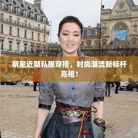 明星近期私服穿搭，時尚潮流新標桿亮相！